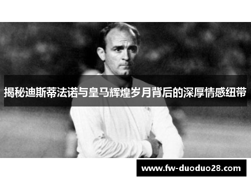 揭秘迪斯蒂法诺与皇马辉煌岁月背后的深厚情感纽带