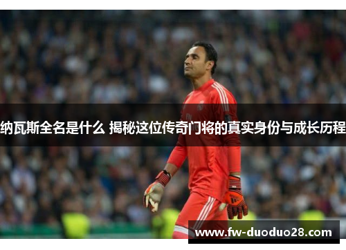 纳瓦斯全名是什么 揭秘这位传奇门将的真实身份与成长历程