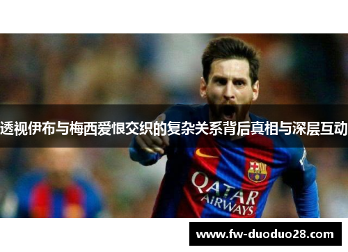 透视伊布与梅西爱恨交织的复杂关系背后真相与深层互动