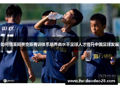 如何借鉴阿贾克斯青训体系培养高水平足球人才提升中国足球发展 如何借鉴阿贾克斯青训体系培养高水平足球人才提升中国足球发展
