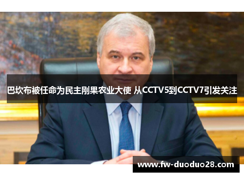 巴坎布被任命为民主刚果农业大使 从CCTV5到CCTV7引发关注