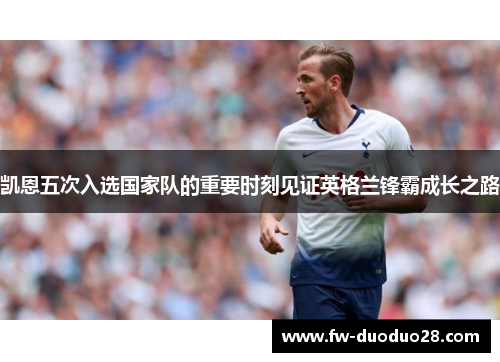 凯恩五次入选国家队的重要时刻见证英格兰锋霸成长之路