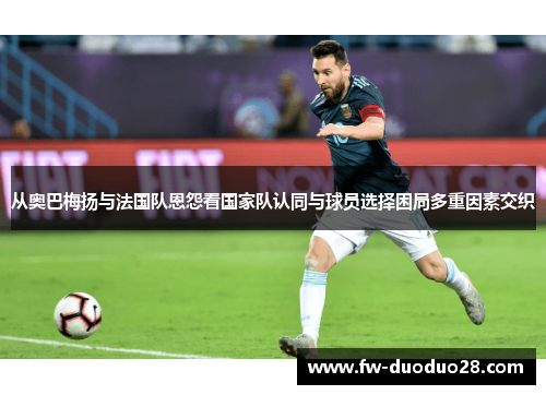 从奥巴梅扬与法国队恩怨看国家队认同与球员选择困局多重因素交织