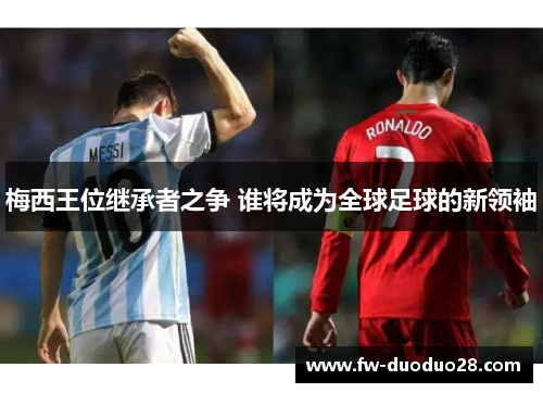梅西王位继承者之争 谁将成为全球足球的新领袖 梅西王位继承者之争 谁将成为全球足球的新领袖