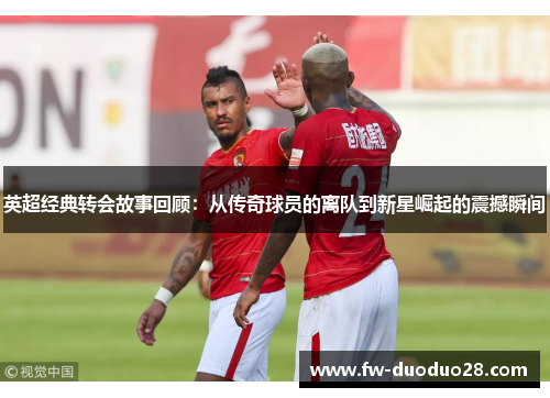 英超经典转会故事回顾:从传奇球员的离队到新星崛起的震撼瞬间 英超经典转会故事回顾:从传奇球员的离队到新星崛起的震撼瞬间