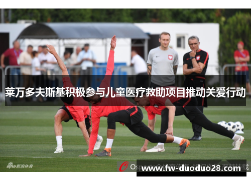 莱万多夫斯基积极参与儿童医疗救助项目推动关爱行动 莱万多夫斯基积极参与儿童医疗救助项目推动关爱行动