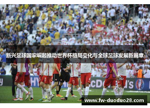 新兴足球国家崛起推动世界杯格局变化与全球足球发展新篇章