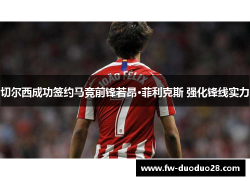 切尔西成功签约马竞前锋若昂·菲利克斯 强化锋线实力 切尔西成功签约马竞前锋若昂·菲利克斯 强化锋线实力