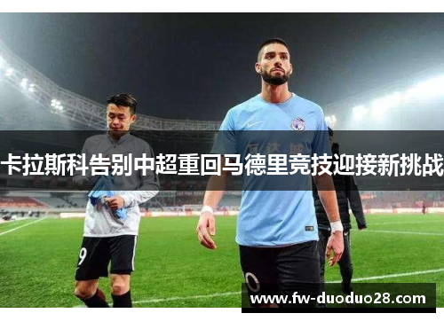 卡拉斯科告别中超重回马德里竞技迎接新挑战 卡拉斯科告别中超重回马德里竞技迎接新挑战