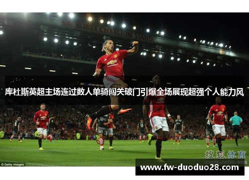库杜斯英超主场连过数人单骑闯关破门引爆全场展现超强个人能力风