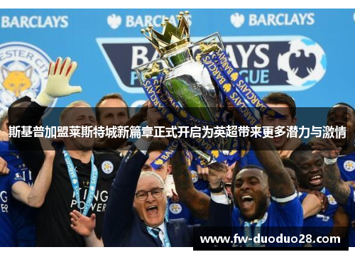 斯基普加盟莱斯特城新篇章正式开启为英超带来更多潜力与激情 斯基普加盟莱斯特城新篇章正式开启为英超带来更多潜力与激情