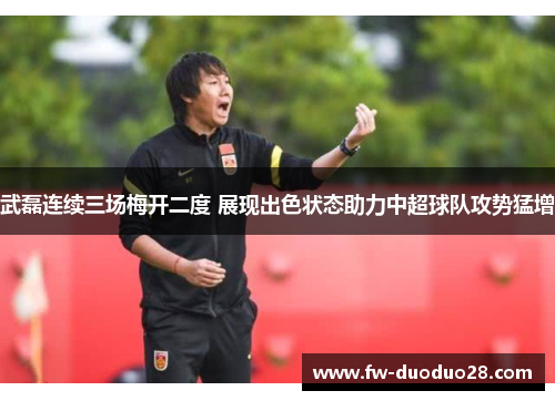 武磊连续三场梅开二度 展现出色状态助力中超球队攻势猛增