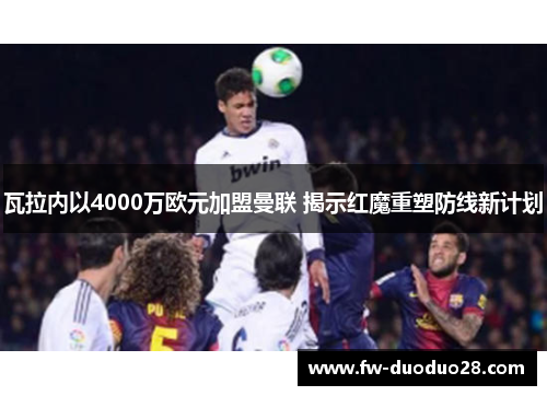 瓦拉内以4000万欧元加盟曼联 揭示红魔重塑防线新计划