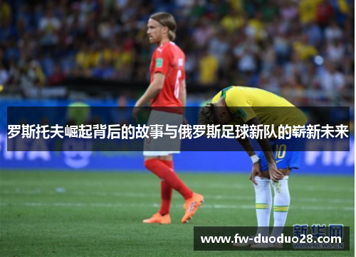 罗斯托夫崛起背后的故事与俄罗斯足球新队的崭新未来