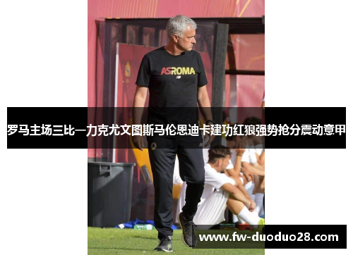罗马主场三比一力克尤文图斯马伦恩迪卡建功红狼强势抢分震动意甲