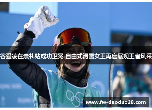 谷爱凌在崇礼站成功卫冕 自由式滑雪女王再度展现王者风采